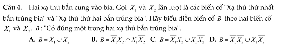 Hai xạ thủ bắn cung vào bia. Gọi X_1 và X_2 lần lượt là các biến cố ''Xạ thủ thứ nhất
bắn trúng bia'' và ''Xạ thủ thứ hai bắn trúng bia''. Hãy biểu diễn biến cố B theo hai biến cố
X_1 và X_2. B : ''Có đúng một trong hai xạ thủ bắn trúng bia''.
A. B=X_1∪ X_2 B. B=overline X_1X_2∩ X_1overline X_2 C. B=overline X_1X_2∪ X_1overline X_2 D. B=overline X_1overline X_2∪ X_1overline X_2