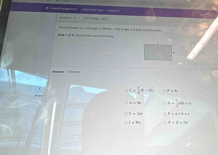 Submit Assignment (2024 Fall) Test 1 - Chapter 1
Question 13 of 17 Step 1 of 3
The perimeter of a rectangle is 38 feet. If the length is 5 feet, find the width.
Step 1 of 3: Choose the correct formula.
Answer 4 Points
C= 5/9 (F-32) P=4s
Prev
A=bh A= 1/2 h(b+c)
C=2π r P=a+b+c
I=Prt P=21+2w