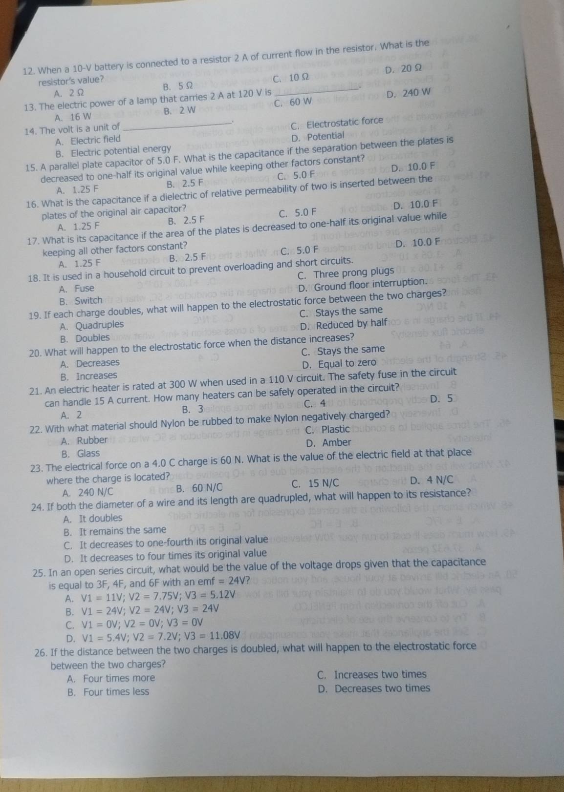 When a 10-V battery is connected to a resistor 2 A of current flow in the resistor. What is the
resistor's value? C. 10Ω
A. 2Ω B. 5Ω _D. 20 Ω
13. The electric power of a lamp that carries 2 A at 120 V is
A. 16 W B. 2 W C. 60 W D. 240 W
14. The volt is a unit of
_C. Electrostatic force
A. Electric field
D. Potential
B. Electric potential energy
15. A parallel plate capacitor of 5.0 F. What is the capacitance if the separation between the plates is
decreased to one-half its original value while keeping other factors constant?
A. 1.25 F B. 2.5 F C. 5.0 F D. 10.0 F
16. What is the capacitance if a dielectric of relative permeability of two is inserted between the
plates of the original air capacitor?
A. 1.25 F B. 2.5 F C. 5.0 F D. 10.0 F
17. What is its capacitance if the area of the plates is decreased to one-half its original value while
keeping all other factors constant? D. 10.0 F
A. 1.25 F B. 2.5 F C. 5.0 F
18. It is used in a household circuit to prevent overloading and short circuits.
C. Three prong plugs
A、 Fuse
B. Switch D. Ground floor interruption.
19. If each charge doubles, what will happen to the electrostatic force between the two charges?
C. Stays the same
A. Quadruples D. Reduced by half
B. Doubles
20. What will happen to the electrostatic force when the distance increases?
A. Decreases C. Stays the same
B. Increases D. Equal to zero
21. An electric heater is rated at 300 W when used in a 110 V circuit. The safety fuse in the circuit
can handle 15 A current. How many heaters can be safely operated in the circuit?
A. 2 B. 3 C. 4 D. 5
22. With what material should Nylon be rubbed to make Nylon negatively charged?
A. Rubber C.Plastic
D. Amber
B. Glass
23. The electrical force on a 4.0 C charge is 60 N. What is the value of the electric field at that place
where the charge is located?
A. 240 N/C B. 60 N/C C. 15 N/C D. 4 N/C
24. If both the diameter of a wire and its length are quadrupled, what will happen to its resistance?
A. It doubles
B. It remains the same
C. It decreases to one-fourth its original value
D. It decreases to four times its original value
25. In an open series circuit, what would be the value of the voltage drops given that the capacitance
is equal to 3F, 4F, and 6F with an emf =24V
A. V1=11V;V2=7.75V;V3=5.12V
B. V1=24V;V2=24V;V3=24V
C. V1=0V;V2=0V;V3=0V
D. V1=5.4V;V2=7.2V;V3=11.08V
26. If the distance between the two charges is doubled, what will happen to the electrostatic force
between the two charges?
A. Four times more C. Increases two times
B. Four times less D. Decreases two times