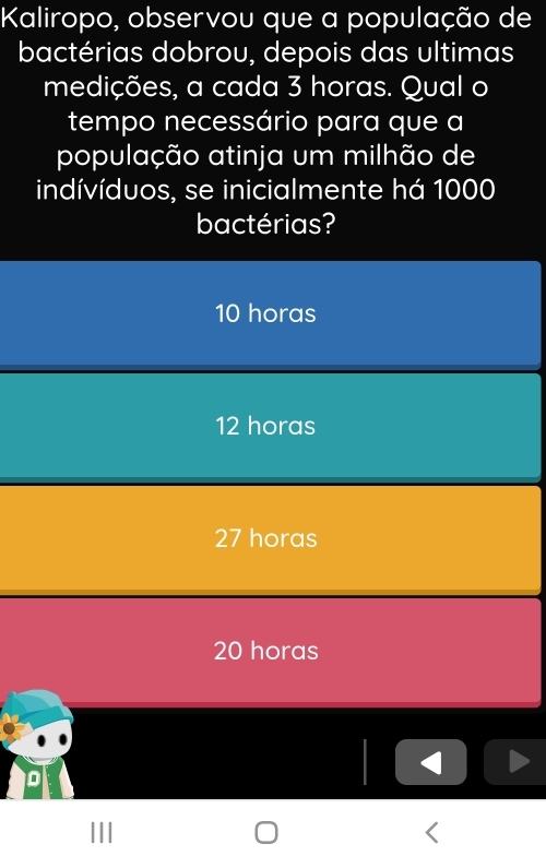 Kaliropo, observou que a população de
bactérias dobrou, depois das ultimas
medições, a cada 3 horas. Qual o
tempo necessário para que a
população atinja um milhão de
indívíduos, se inicialmente há 1000
bactérias?
10 horas
12 horas
27 horas
20 horas
D