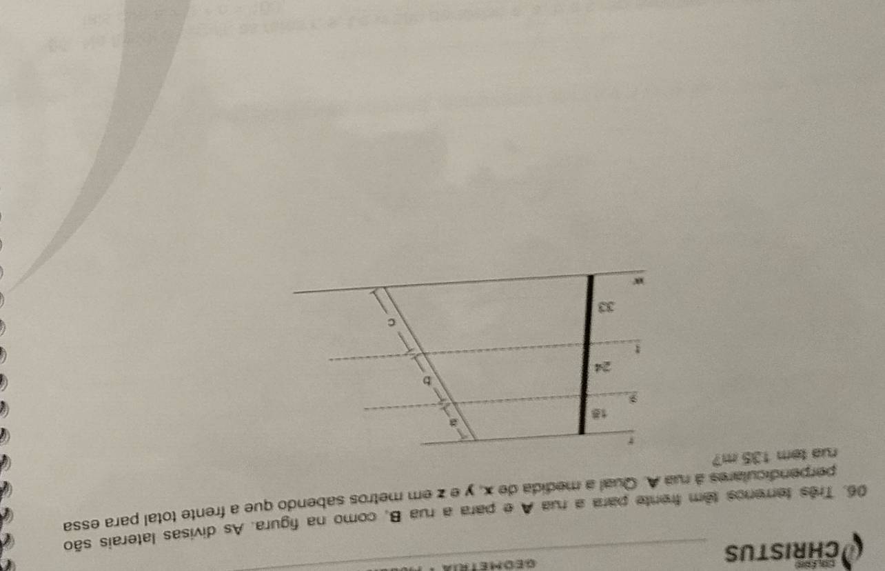 CHRISTUS GED METRI
06. Três terrenos têm frente para a rua A e para a rua B, como na figura. As divisas laterais são
perpendiculares à rua A. Qual a medida de x, y e z em metros sabendo que a frente total para essa
rua tem 135 m?
r
18
b
24
C
33