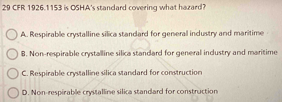 CFR 1926. 1153 is OSHA’s standard covering what hazard?
A. Respirable crystalline silica standard for general industry and maritime
B. Non-respirable crystalline silica standard for general industry and maritime
C. Respirable crystalline silica standard for construction
D. Non-respirable crystalline silica standard for construction