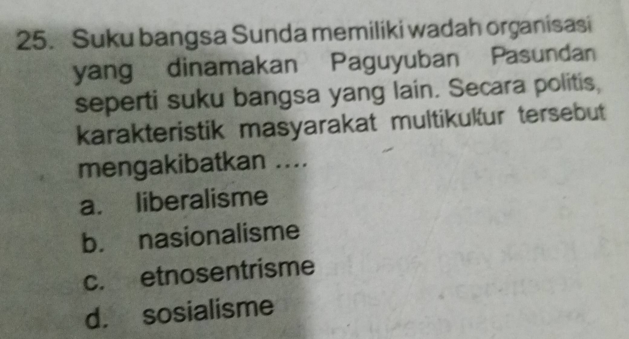 Suku bangsa Sunda memiliki wadah organisasi
yang dinamakan Paguyuban Pasundan
seperti suku bangsa yang lain. Secara politis,
karakteristik masyarakat multikukur tersebut
mengakibatkan ....
a. liberalisme
b. nasionalisme
c. etnosentrisme
d. sosialisme