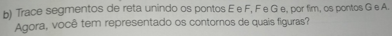 Trace segmentos de reta unindo os pontos E e F, F e G e, por fim, os pontos G e A. 
Agora, você tem representado os contornos de quais figuras?