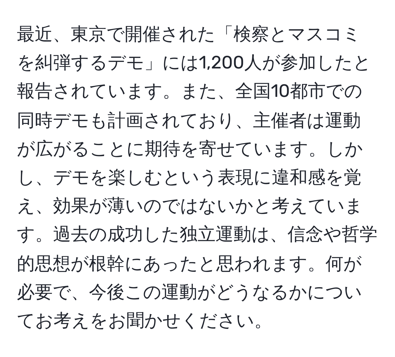 最近、東京で開催された「検察とマスコミを糾弾するデモ」には1,200人が参加したと報告されています。また、全国10都市での同時デモも計画されており、主催者は運動が広がることに期待を寄せています。しかし、デモを楽しむという表現に違和感を覚え、効果が薄いのではないかと考えています。過去の成功した独立運動は、信念や哲学的思想が根幹にあったと思われます。何が必要で、今後この運動がどうなるかについてお考えをお聞かせください。