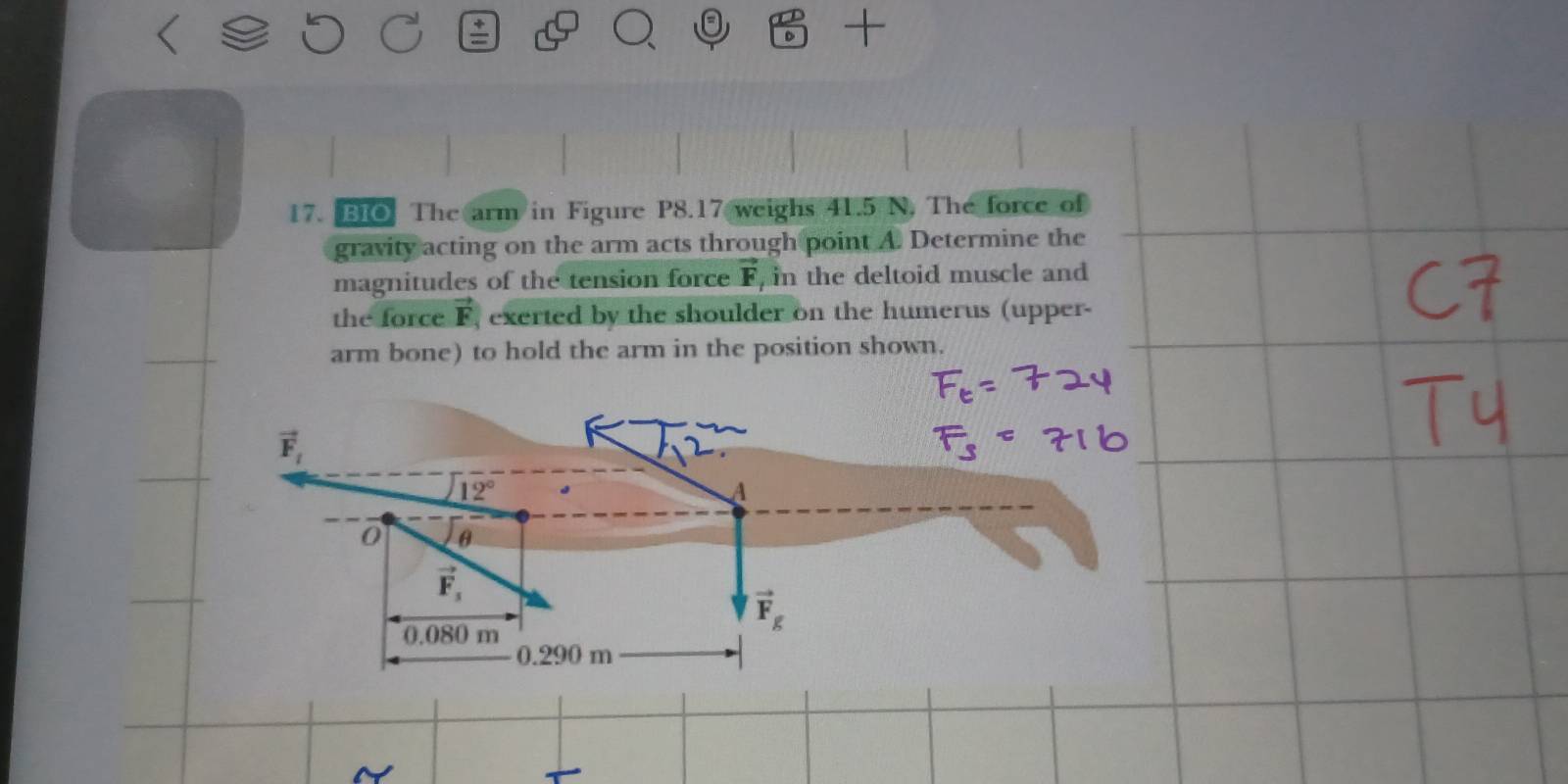 BIO The arm in Figure P8.17 weighs 41.5 N, The force of 
gravity acting on the arm acts through point A. Determine the 
magnitudes of the tension force vector F , in the deltoid muscle and 
the force F, exerted by the shoulder on the humerus (upper- 
arm bone) to hold the arm in the position shown.
vector F_t
12°
A
0 θ
vector F_3
0.080 m
vector F_g
0.290 m