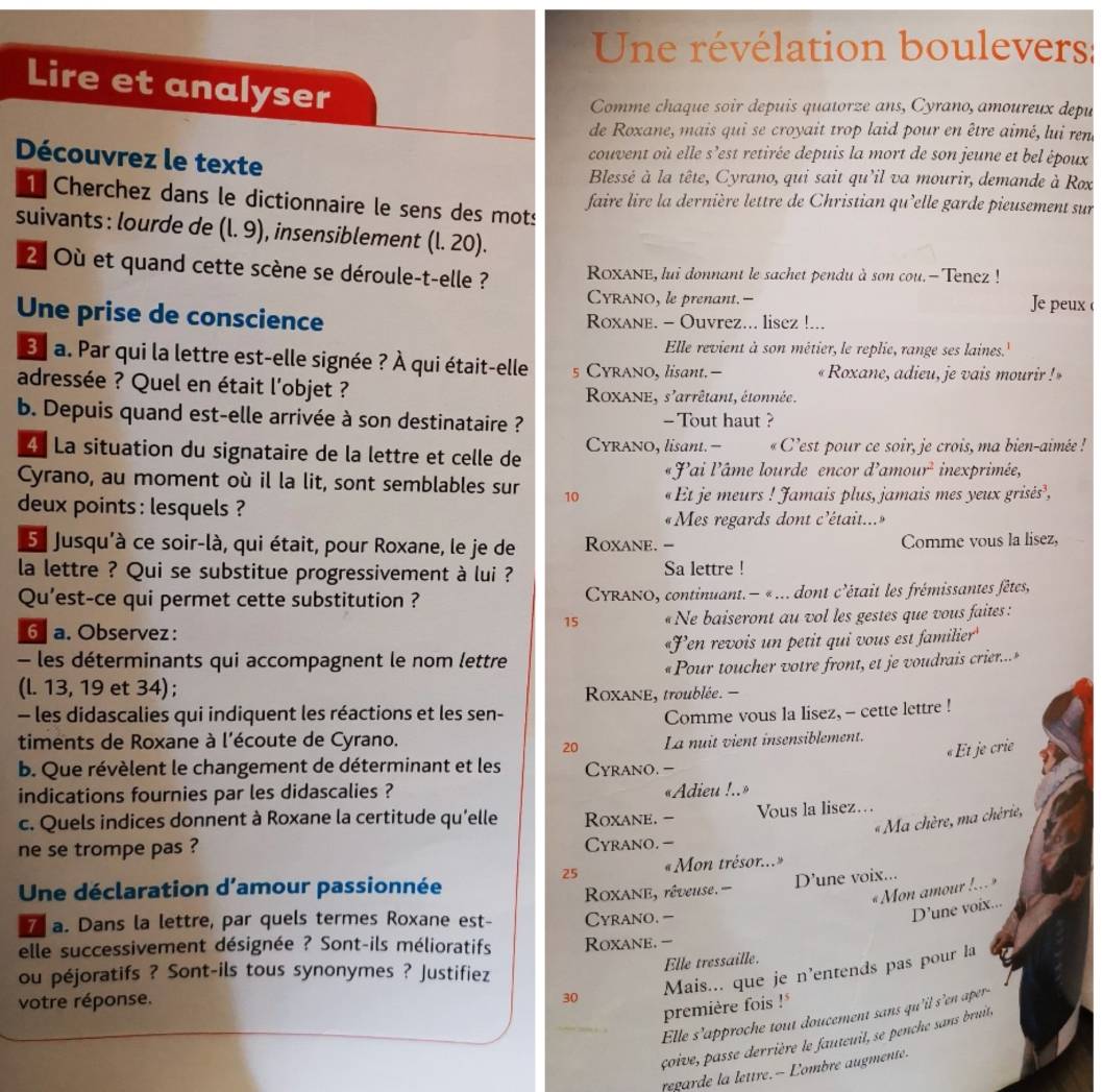 Une révélation boulevers:
Lire et analyser
Comme chaque soir depuis quatorze ans, Cyrano, amoureux depu
de Roxane, mais qui se croyait trop laid pour en être aimé, lui ren
Découvrez le texte
couvent où elle s'est retirée depuis la mort de son jeune et bel époux
Blessé à la tête, Cyrano, qui sait qu'il va mourir, demande à Rox
1 Cherchez dans le dictionnaire le sens des mots
faire lire la dernière lettre de Christian qu'elle garde pieusement sur
suivants : lourde de (l. 9), insensiblement (l. 20).
2 Où et quand cette scène se déroule-t-elle ? ROxANe, lui donnant le sachet pendu à son cou.- Tenez !
CYRANO, le prenant.-- Je peux 
Une prise de conscience Roxane. - Ouvrez... lisez !...
Elle revient à son métier, le replie, range ses laines.'
a. Par qui la lettre est-elle signée ? À qui était-elle s CYrano, lisant.-  « Roxane, adieu, je vais mourir ! »
adressée ? Quel en était l'objet ?  RoxANE, s'arrêtant, étonnée .
b. Depuis quand est-elle arrivée à son destinataire ? - Tout haut ?
4 La situation du signataire de la lettre et celle de Cyrano, lisant.-  « C'est pour ce soir, je crois, ma bien-aimée !
«Pai l'âme lourde encor d'amour² inexprimée,
Cyrano, au moment où il la lit, sont semblables sur 10  « Et je meurs ! Jamais plus, jamais mes yeux grisés',
deux points : lesquels ?
« Mes regards dont c'était...»
5. Jusqu'à ce soir-là, qui était, pour Roxane, le je de Roxane. - Comme vous la lisez,
la lettre ? Qui se substitue progressivement à lui ? Sa lettre !
Qu'est-ce qui permet cette substitution ?  CYRANO, continuant. — « ... dont c'était les frémissantes fêtes,
6 a. Observez: « Ne baiseront au vol les gestes que vous faites :
15
- les déterminants qui accompagnent le nom lettre «Fen revois un petit qui vous est familier
« Pour toucher votre front, et je voudrais crier..»
(l. 13, 19 et 34);
Roxane, troublée. -
- les didascalies qui indiquent les réactions et les sen- Comme vous la lisez, - cette lettre !
timents de Roxane à l'écoute de Cyrano. La nuit vient insensiblement.
20
« Et je crie
b. Que révèlent le changement de déterminant et les Cyrano. -
indications fournies par les didascalies ?
«Adieu !..»
c. Quels indices donnent à Roxane la certitude qu'elle Roxane. - Vous la lisez…
« Ma chère, ma chérie,
ne se trompe pas ? Cyrano. -
25 « Mon trésor...»
Une déclaration d'amour passionnée
Roxane, rêveuse. - D'une voix...
«Mon amour !... »
7 a. Dans la lettre, par quels termes Roxane est- Cyrano. -
D’une voix...
elle successivement désignée ? Sont-ils mélioratifs Roxane. 
ou péjoratifs ? Sont-ils tous synonymes ? Justifiez
Elle tressaille.
votre réponse.
30 Mais... que je n'entends pas pour la
première fois !
Elle s’approche tout doucement sans qu'il s'en aper-
çoive, passe derrière le fauteuil, se penche sans bruit,
regarde la lettre.- Lombre augmente.