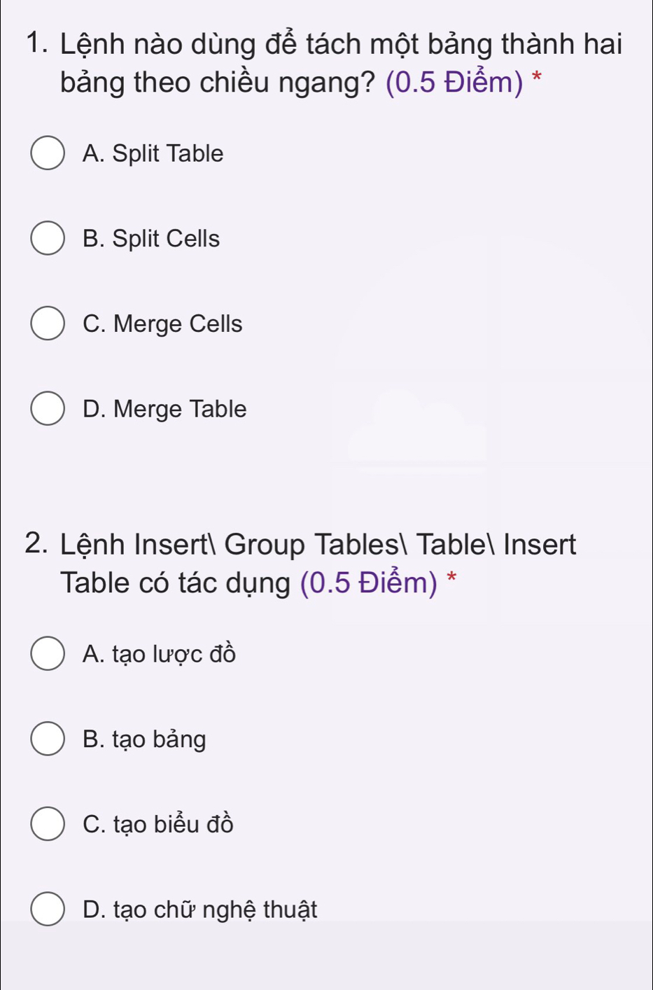 Lệnh nào dùng để tách một bảng thành hai
bảng theo chiều ngang? (0.5 Điểm) *
A. Split Table
B. Split Cells
C. Merge Cells
D. Merge Table
2. Lệnh Insert Group Tables Table Insert
* Table có tác dụng (0.5 Điểm) *
A. tạo lược đồ
B. tạo bảng
C. tạo biểu đồ
D. tạo chữ nghệ thuật