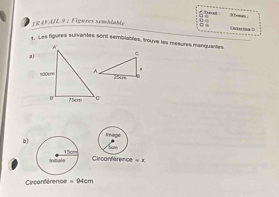 Travail : GTemps 
  
TRAVAIL 9 : Figures semblable
□⑭ Correction D
1. Les figures suivantes sont semblables, trouve les mesures manquantes
a)
Image
b)
5cm
Circonférence approx x
Circonférence approx 94cm