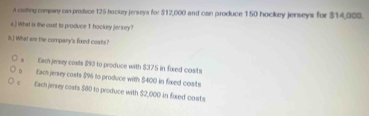 A clothing company can produce 125 hockey jerseys for $12,000 and can produce 150 hockey jerseys for $14,000.
a.) What is the cost to produce 1 hockey jersey?
b.) What are the company's fixed costs?
s Each jersey costs $93 to produce with $375 in fixed costs
b Each jersey costs $96 to produce with $400 in fixed costs
c Each jersey costs $80 to produce with $2,000 in fixed costs