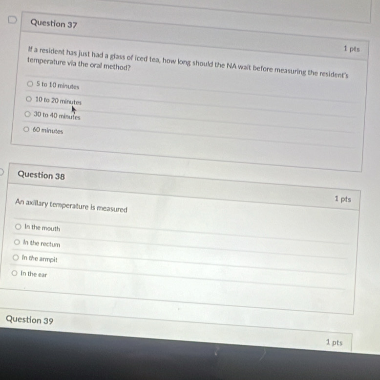 If a resident has just had a glass of iced tea, how long should the NA wait before measuring the resident's
temperature via the oral method?
5 to 10 minutes
10 to 20 minutes
30 to 40 minutes
60 minutes
Question 38
1 pts
An axillary temperature is measured
In the mouth
in the rectum
In the armpit
In the ear
Question 39
1 pts