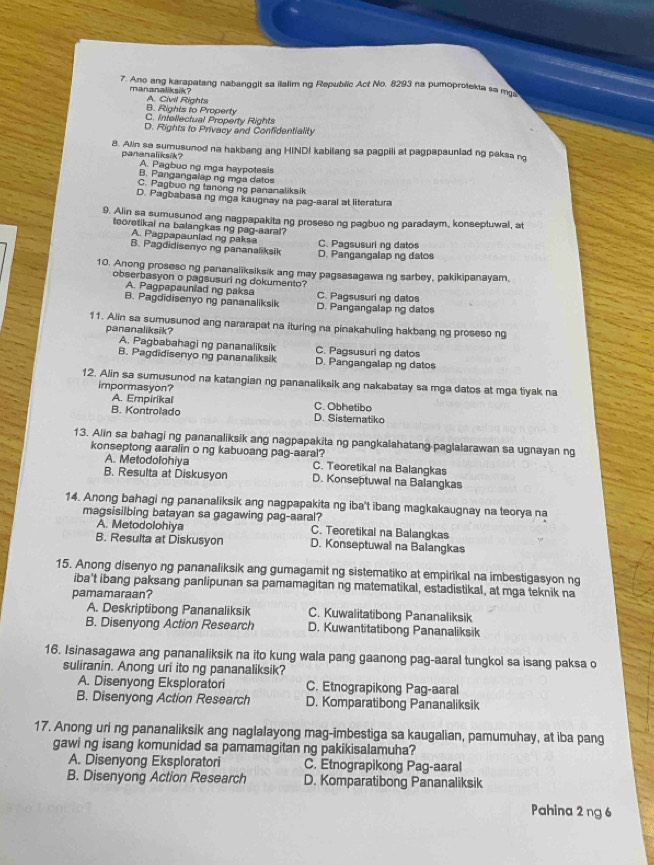 Ano ang karapatang nabanggit sa ilalim ng Republic Act No. 8293 na pumoprotekta sa m
mananaliksik? A. Civil Rights
B. Rights to Property
C. Infellectual Property Rights
D. Rights to Privacy and Confidentiality
8. Alin so sumusunod na hakbang ang HINDI kabilang sa pagpili at pagpapaunlad ng paksa ng
pananaliksik? A. Pagbuo ng mga haypotesis
B. Pangangalap ng mga datos
C. Pagbuo ng tanong ng pananaliksik
D. Pagbabasa ng mga kaugnay na pag-aaral at literatura
9. Alin sa sumusunod ang nagpapakita ng proseso ng pagbuo ng paradaym, konseptuwal, at
teoretikai na balangkas ng pag-aaral?
A. Pagpapauniad ng paksa C. Pagsusuri ng datos
B. Pagdidisenyo ng pananaliksik D. Pangangalap ng datos
10. Anong proseso ng pananaliksiksik ang may pagsasagawa ng sarbey, pakikipanayam.
obserbasyon o pagsusuri ng dokumento?
A. Pagpapauniad ng paksa C. Pagsusuri ng datos
B. Pagdidisenyo ng pananaliksik D. Pangangalap ng datos
11. Alin sa sumusunod ang nararapat na ituring na pinakahuling hakbang ng proseso ng
pananaliksik?
A. Pagbabahagi ng pananaliksik C. Pagsusuri ng datos
B. Pagdidisenyo ng pananaliksik D. Pangangalap ng datos
12. Alin sa sumusunod na katangian ng pananaliksik ang nakabatay sa mga datos at mga tiyak na
impormasyon?
A. Empirikal C. Obhetibo
B. Kontrolado D. Sistematiko
13. Alin sa bahagi ng pananaliksik ang nagpapakita ng pangkalahatang paglalarawan sa ugnayan ng
konseptong aaralin o ng kabuoang pag-aaral? C. Teoretikal na Balangkas
A. Metodolohiya
B. Resulta at Diskusyon D. Konseptuwal na Balangkas
14. Anong bahagi ng pananaliksik ang nagpapakita ng iba't ibang magkakaugnay na teorya na
magsisilbing batayan sa gagawing pag-aaral? C. Teoretikal na Balangkas
A. Metodolohiya
B. Resulta at Diskusyon D. Konseptuwal na Balangkas
15. Anong disenyo ng pananaliksik ang gumagamit ng sistematiko at empirikal na imbestigasyon ng
iba't ibang paksang panlipunan sa pamamagitan ng matematikal, estadistikal, at mga teknik na
pamamaraan?
A. Deskriptibong Pananaliksik C. Kuwalitatibong Pananaliksik
B. Disenyong Action Research D. Kuwantitatibong Pananaliksik
16. Isinasagawa ang pananaliksik na ito kung wala pang gaanong pag-aaral tungkol sa isang paksa o
suliranin. Anong uri ito ng pananaliksik?
A. Disenyong Eksploratori C. Etnograpikong Pag-aaral
B. Disenyong Action Research D. Komparatibong Pananaliksik
17. Anong uri ng pananaliksik ang naglalayong mag-imbestiga sa kaugalian, pamumuhay, at iba pang
gawi ng isang komunidad sa pamamagitan ng pakikisalamuha?
A. Disenyong Eksploratori C. Etnograpikong Pag-aaral
B. Disenyong Action Research D. Komparatibong Pananaliksik
Pahina 2 ng 6