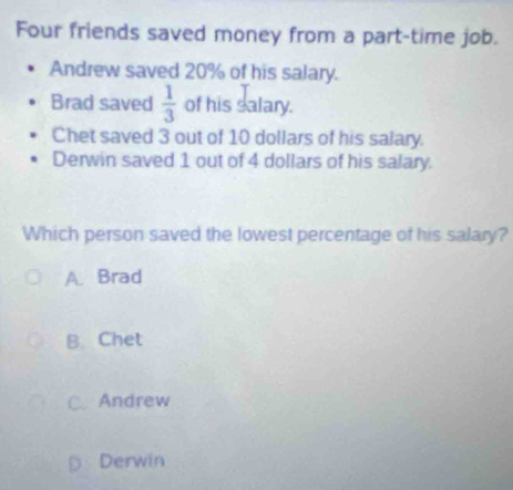 Four friends saved money from a part-time job.
Andrew saved 20% of his salary.
Brad saved  1/3  of his salary.
Chet saved 3 out of 10 dollars of his salary.
Derwin saved 1 out of 4 dollars of his salary.
Which person saved the lowest percentage of his salary?
A. Brad
B. Chet
C. Andrew
Derwin