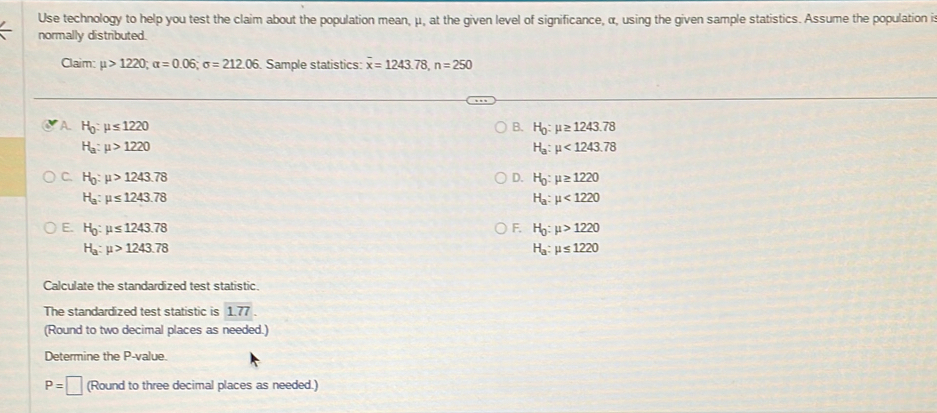 Use technology to help you test the claim about the population mean, μ, at the given level of significance, α, using the given sample statistics. Assume the population is
normally distributed.
Claim: mu >1220, alpha =0.06; sigma =212.06. Sample statistics: overline x=1243.78, n=250
A H_0:mu ≤ 1220
B. H_0:mu ≥ 1243.78
H_a:mu >1220
H_a:mu <1243.78
C. H_0:mu >1243.78 D. H_0:mu ≥ 1220
H_a:mu ≤ 1243.78
H_a:mu <1220</tex>
E. H_0:mu ≤ 1243.78 F. H_0:mu >1220
H_a:mu >1243.78
H_a:mu ≤ 1220
Calculate the standardized test statistic.
The standardized test statistic is 1.77. 
(Round to two decimal places as needed.)
Determine the P -value.
P=□ (Round to three decimal places as needed.)