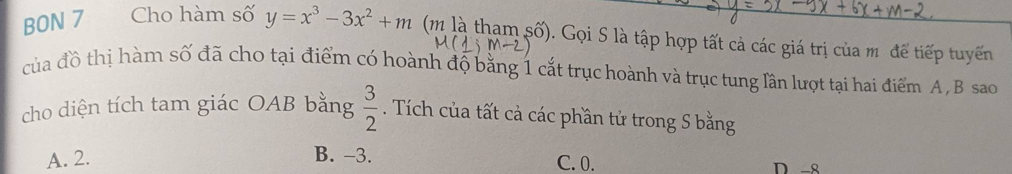 BON 7 Cho hàm số y=x^3-3x^2+m (m là tham số). Gọi S là tập hợp tất cả các giá trị của m để tiếp tuyến
-2
của đồ thị hàm số đã cho tại điểm có hoành độ bằng 1 cắt trục hoành và trục tung lần lượt tại hai điểm A, B sao
cho diện tích tam giác OAB bằng  3/2 . Tích của tất cả các phần tử trong S bằng
A. 2. B. -3. C. 0.
D-