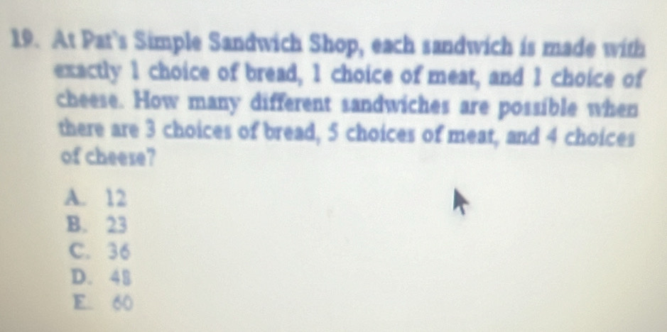 At Pat’s Simple Sandwich Shop, each sandwich is made with
exactly 1 choice of bread, 1 choice of meat, and 1 choice of
cheese. How many different sandwiches are possible when
there are 3 choices of bread, 5 choices of meat, and 4 choices
of cheere?
A. 12
B. 23
C. 36
D. 48
E. 60