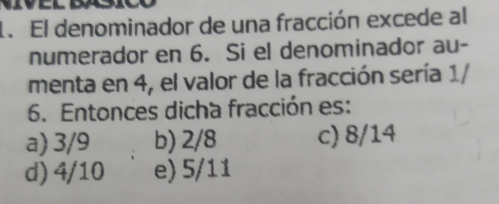 El denominador de una fracción excede al
numerador en 6. Si el denominador au-
menta en 4, el valor de la fracción sería 1/
6. Entonces dicha fracción es:
a) 3/9 b) 2/8 c) 8/14
d) 4/10 e) 5/11