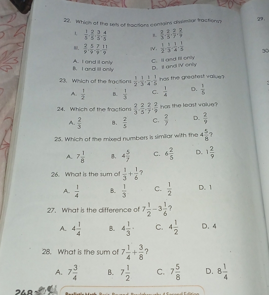 Which of the sets of fractions contains dissimilar fractions? 29.
1.  1/5 , 2/5 , 3/5 , 4/5  1.  2/3 , 2/5 , 2/7 , 2/9 
II.  2/9 , 5/9 , 7/9 , 11/9  IV.  1/2 , 1/3 , 1/4 , 1/5 
30
A. I and Il only C. Il and Ill only
B. I and III only
D. II and IV only
23. Which of the fractions  1/2 , 1/3 , 1/4 , 1/5  has the greatest value?
A.  1/2  B.  1/3  C.  1/4  D.  1/5 
24. Which of the fractions  2/3 , 2/5 , 2/7 , 2/9  has the least value?
A.  2/3  B.  2/5  C.  2/7  D.  2/9 
25. Which of the mixed numbers is similar with the 4 5/8  ?
A. 7 1/8  B. 4 5/7  C. 6 2/5  D. 1 2/9 
26. What is the sum of  1/3 + 1/6  ?
A.  1/4  B.  1/3  C.  1/2  D. 1
27. What is the difference of 7 1/2 -3 1/6  ?
A. 4 1/4  B. 4 1/3 · C. 4 1/2  D.4
28. What is the sum of 7 1/4 + 3/8  ？
A. 7 3/4  B. 7 1/2  C. 7 5/8  D. 8 1/4 