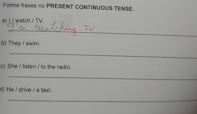 Forme frases no PRESENT CONTINUOUS TENSE: 
a) I / watch / TV 
_ 
b) They / swim. 
_ 
c) She / listen / to the radio. 
_ 
d) He / drive / a taxi. 
_