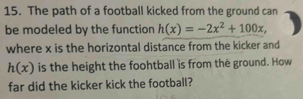 The path of a football kicked from the ground can 
be modeled by the function h(x)=-2x^2+100x, 
where x is the horizontal distance from the kicker and
h(x) is the height the foohtball is from the ground. How 
far did the kicker kick the football?