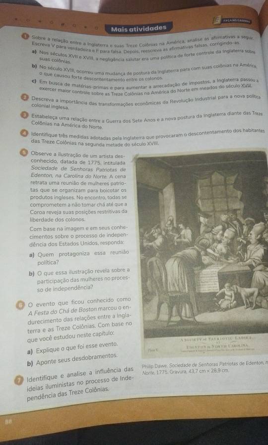 FAGAND GRG=
Mais atividades
Sobre a relação entre a inglaterra e suas Treze Colônias na América, analise às afirmativas a segur
Escreva V para verdadeira e F para faísa. Depois, reescreva as afrmativas falsas, corrigindo-as
*) Nos séculos XVII e XVIII, a negligência saiutar era uma política de forte controle da Inglaterra sobre
suas colônias
b). No século XVIII, ocorreu uma mudança de postura da Inglaterra para com suas colônias na América
o que causou forte descontentamento entre os colonos
c) Em busca de matérias-primas e para aumentar a arrecadação de impostos, a Inglaterra passou a
exercer maior controle sobre as Treze Colônias na América do Norte em meados do século XVIII
Descreva a importância das transformações econômicas da Revolução Industrial para a nova política
colonial inglesa.
Estabeleça uma relação entre a Guerra dos Sete Anos e a nova postura da ingiaterra diante das Treze
Colônias na América do Norte
Identifique três medidas adotadas pela inglaterra que provocaram o descontentamento dos habitantes
das Treze Colônias na segunda metade do século XVIII.
Observe a ilustração de um artista des
conhecido, datada de 1775, intitulada
Sociedade de Senhoras Patriotas de
Edenton, na Carolina do Norte. A cena
retrata uma reunião de mulheres patrio-
tas que se organizam para boicotar os
produtos ingleses. No encontro, todas se
comprometem a não tomar chá até que a
Coroa reveja suas posições restritivas da
liberdade dos colonos.
Com base na imagem e em seus conhe-
cimentos sobre o processo de indepen
dência dos Estados Unidos, responda:
a) Quem protagoniza essa reunião
política?
b) O que essa ilustração revela sobre a
participação das mulheres no proces-
so de independência?
O evento que ficou canhecido como
A Festa do Chá de Boston marcou o en-
durecimento das relações entre a Ingla-
terra e as Treze Colônias. Com base no
que você estudou neste capítulo:
a) Explique o que foi esse evento.
b) Aponte seus desdobramentos.
Identifique e analise a influência das Phillip Dawe. Sociedade de Senhoras Patriotas de Edenton, n
Norte, 1775. Gravura, 43.7cm* 28.9cm.
ideias iluministas no processo de Inde-
pendência das Treze Colônias.
n8