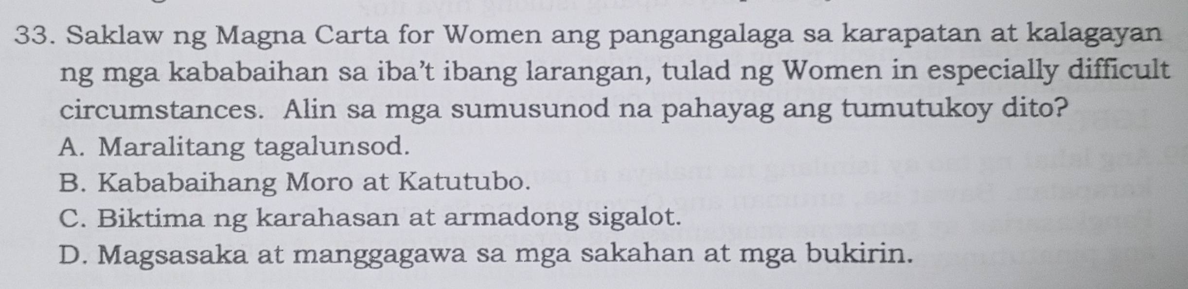 Saklaw ng Magna Carta for Women ang pangangalaga sa karapatan at kalagayan
ng mga kababaihan sa iba’t ibang larangan, tulad ng Women in especially difficult
circumstances. Alin sa mga sumusunod na pahayag ang tumutukoy dito?
A. Maralitang tagalunsod.
B. Kababaihang Moro at Katutubo.
C. Biktima ng karahasan at armadong sigalot.
D. Magsasaka at manggagawa sa mga sakahan at mga bukirin.