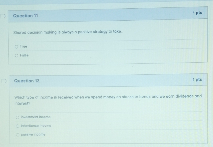 Shared decision making is always a positive strategy to take.
True
False
Question 12 1 pts
Which type of income is received when we spend money on stocks or bonds and we earn dividends and
interest?
investment income
inheritance income
passive income