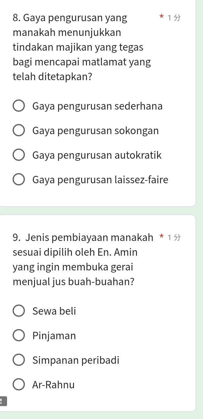 Gaya pengurusan yang
manakah menunjukkan
tindakan majikan yang tegas
bagi mencapai matlamat yang
telah ditetapkan?
Gaya pengurusan sederhana
Gaya pengurusan sokongan
Gaya pengurusan autokratik
Gaya pengurusan laissez-faire
9. Jenis pembiayaan manakah * 1 
sesuai dipilih oleh En. Amin
yang ingin membuka gerai
menjual jus buah-buahan?
Sewa beli
Pinjaman
Simpanan peribadi
Ar-Rahnu
: