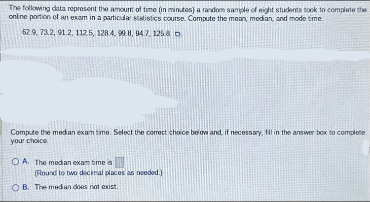 The following data represent the amount of time (in minutes) a random sample of eight students took to complete the
online portion of an exam in a particular statistics course. Compute the mean, median, and mode time.
62.9, 73.2, 91.2, 112.5, 128.4, 99.8, 94.7, 125.8
Compute the median exam time. Select the correct choice below and, if necessary, fill in the answer box to complete
your choice.
A. The median exam time is □ 
(Round to two decimal places as needed.)
B. The median does not exist.