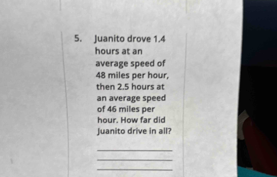 Juanito drove 1.4
hours at an 
average speed of
48 miles per hour, 
then 2.5 hours at 
an average speed 
of 46 miles per
hour. How far did 
Juanito drive in all? 
_ 
_ 
_