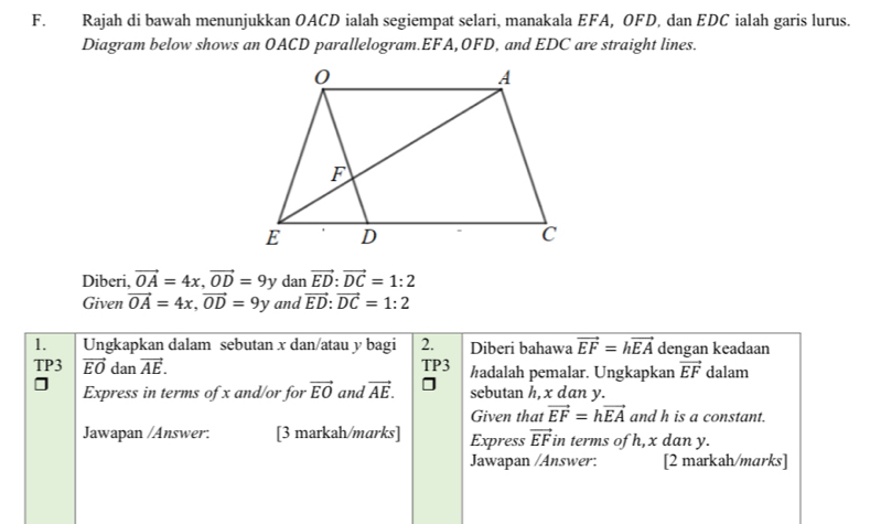 Rajah di bawah menunjukkan OACD ialah segiempat selari, manakala EFA, OFD, dan EDC ialah garis lurus. 
Diagram below shows an OACD parallelogram. EFA, OFD, and EDC are straight lines. 
Diberi, vector OA=4x, vector OD=9 y dan vector ED : vector DC=1:2
Given vector OA=4x, vector OD=9y and vector ED:vector DC=1:2
1. Ungkapkan dalam sebutan x dan/atau y bagi 2. Diberi bahawa vector EF=hvector EA dengan keadaan 
TP3 vector EO dan vector AE. TP3 ½adalah pemalar. Ungkapkan vector EF dalam 
Express in terms of x and/or for vector EO and vector AE. sebutan h, x dan y. 
Given that vector EF=hvector EA and h is a constant. 
Jawapan /Answer. [3 markah/marks] Express vector EF in terms of h, x dan y. 
Jawapan /Answer: [2 markah/marks]