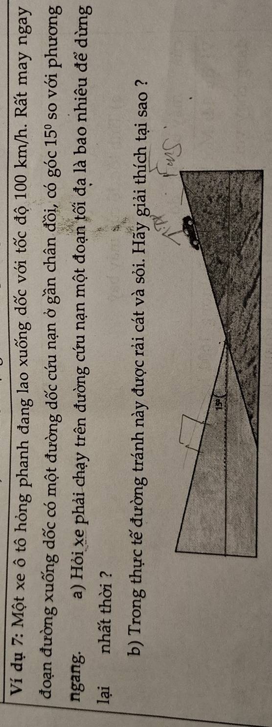 Ví dụ 7: Một xe ô tô hỏng phanh đang lao xuống dốc với tốc độ 100 km/h. Rất may ngay
đoạn đường xuống dốc có một đường dốc cứu nạn ở gần chân đồi, có góc 15° so với phương
ngang. a) Hỏi xe phải chạy trên đường cứu nạn một đoạn tối đạ là bao nhiêu để dừng
lại nhất thời ?
b) Trong thực tế đường tránh này được rải cát và sỏi. Hãy giải thích tại sao ?