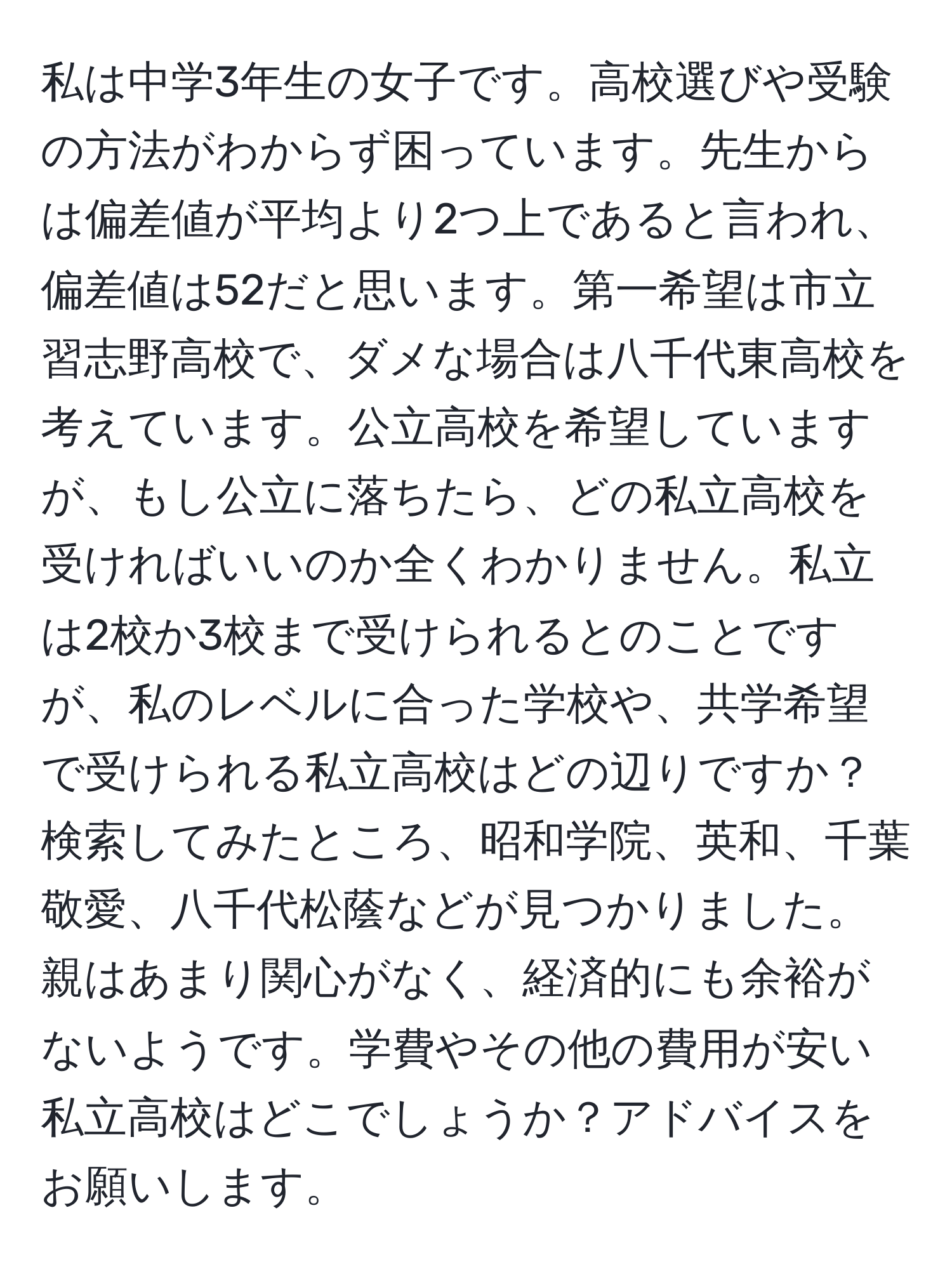 私は中学3年生の女子です。高校選びや受験の方法がわからず困っています。先生からは偏差値が平均より2つ上であると言われ、偏差値は52だと思います。第一希望は市立習志野高校で、ダメな場合は八千代東高校を考えています。公立高校を希望していますが、もし公立に落ちたら、どの私立高校を受ければいいのか全くわかりません。私立は2校か3校まで受けられるとのことですが、私のレベルに合った学校や、共学希望で受けられる私立高校はどの辺りですか？検索してみたところ、昭和学院、英和、千葉敬愛、八千代松蔭などが見つかりました。親はあまり関心がなく、経済的にも余裕がないようです。学費やその他の費用が安い私立高校はどこでしょうか？アドバイスをお願いします。