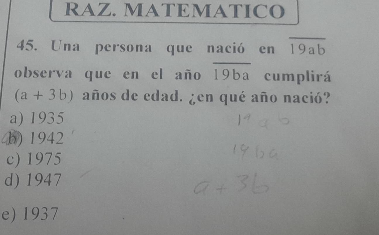 RAZ. MATEMATICO
45. Una persona que nació en overline 19ab
observa que en el año overline 19ba cumplirá
(a+3b) años de edad. ¿en qué año nació?
a) 1935
b) 1942
c) 1975
d) 1947
e) 1937