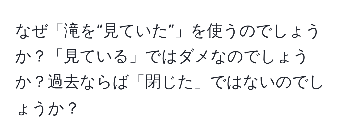 なぜ「滝を“見ていた”」を使うのでしょうか？「見ている」ではダメなのでしょうか？過去ならば「閉じた」ではないのでしょうか？