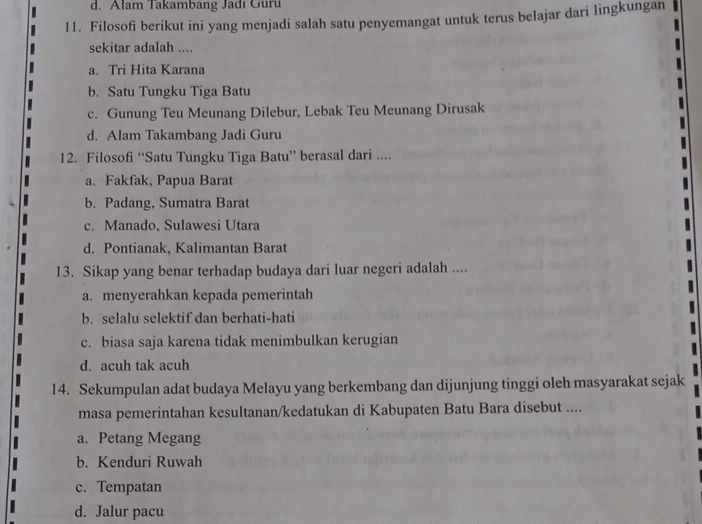 d. Alam Takambang Jadı Guru
11. Filosofi berikut ini yang menjadi salah satu penyemangat untuk terus belajar dari lingkungan
sekitar adalah ....
a. Tri Hita Karana
b. Satu Tungku Tiga Batu
c. Gunung Teu Meunang Dilebur, Lebak Teu Meunang Dirusak
d. Alam Takambang Jadi Guru
12. Filosofi “Satu Tungku Tiga Batu” berasal dari ....
a. Fakfak, Papua Barat
b. Padang, Sumatra Barat
c. Manado, Sulawesi Utara
d. Pontianak, Kalimantan Barat
13. Sikap yang benar terhadap budaya dari luar negeri adalah ....
a. menyerahkan kepada pemerintah
b. selalu selektif dan berhati-hati
c. biasa saja karena tidak menimbulkan kerugian
d. acuh tak acuh
14. Sekumpulan adat budaya Melayu yang berkembang dan dijunjung tinggi oleh masyarakat sejak
masa pemerintahan kesultanan/kedatukan di Kabupaten Batu Bara disebut ....
a. Petang Megang
b. Kenduri Ruwah
c. Tempatan
d. Jalur pacu