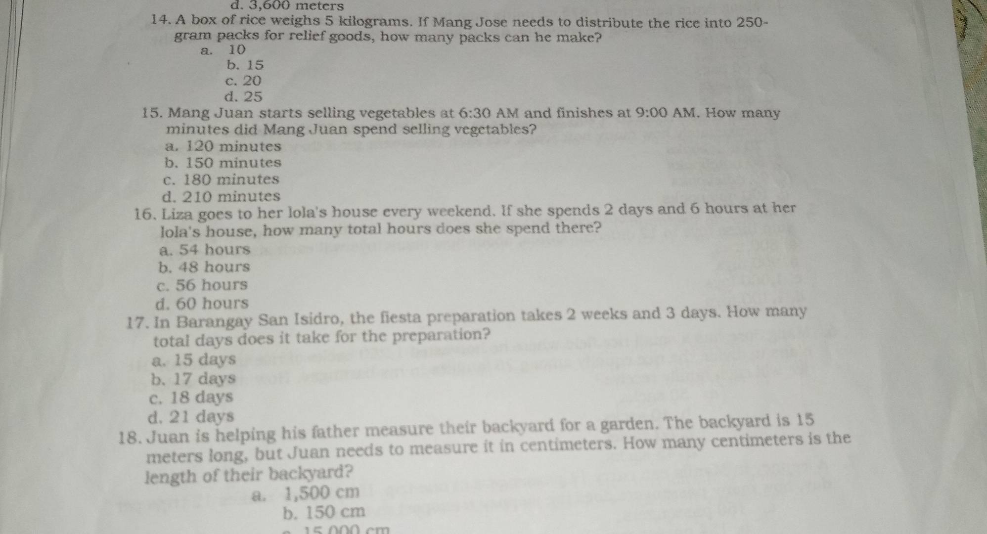 d. 3,600 meters
14. A box of rice weighs 5 kilograms. If Mang Jose needs to distribute the rice into 250-
gram packs for relief goods, how many packs can he make?
a. 10
b. 15
c. 20
d. 25
15. Mang Juan starts selling vegetables at 6:30 AM and finishes at 9:00 AM. How many
minutes did Mang Juan spend selling vegetables?
a. 120 minutes
b. 150 minutes
c. 180 minutes
d. 210 minutes
16. Liza goes to her lola's house every weekend. If she spends 2 days and 6 hours at her
lola's house, how many total hours does she spend there?
a. 54 hours
b. 48 hours
c. 56 hours
d. 60 hours
17. In Barangay San Isidro, the fiesta preparation takes 2 weeks and 3 days. How many
total days does it take for the preparation?
a. 15 days
b. 17 days
c. 18 days
d. 21 days
18. Juan is helping his father measure their backyard for a garden. The backyard is 15
meters long, but Juan needs to measure it in centimeters. How many centimeters is the
length of their backyard?
a. 1,500 cm
b. 150 cm
5 00 cm