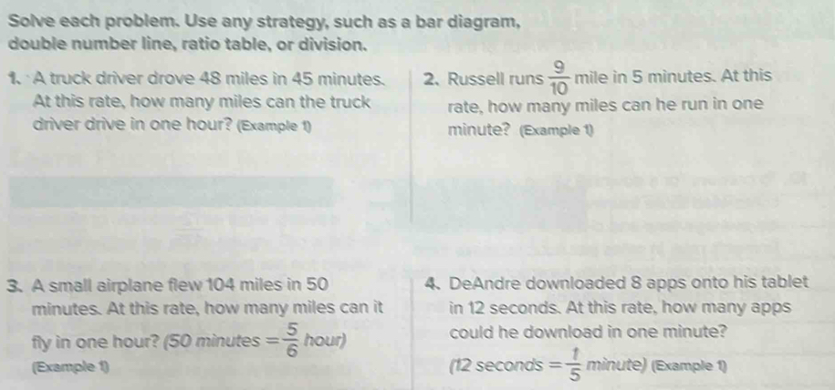 Solve each problem. Use any strategy, such as a bar diagram, 
double number line, ratio table, or division. 
1. A truck driver drove 48 miles in 45 minutes. 2、 Russell runs  9/10  mile in 5 minutes. At this 
At this rate, how many miles can the truck rate, how many miles can he run in one 
driver drive in one hour? (Example 1) minute? (Example 1) 
3. A small airplane flew 104 miles in 50 4. DeAndre downloaded 8 apps onto his tablet
minutes. At this rate, how many miles can it in 12 seconds. At this rate, how many apps 
fly in one hour? (50 minutes = 5/6  _2^((circ) hour) could he download in one minute? 
(Example 1) (12 seconds =frac 1)5minute) (Example 1)