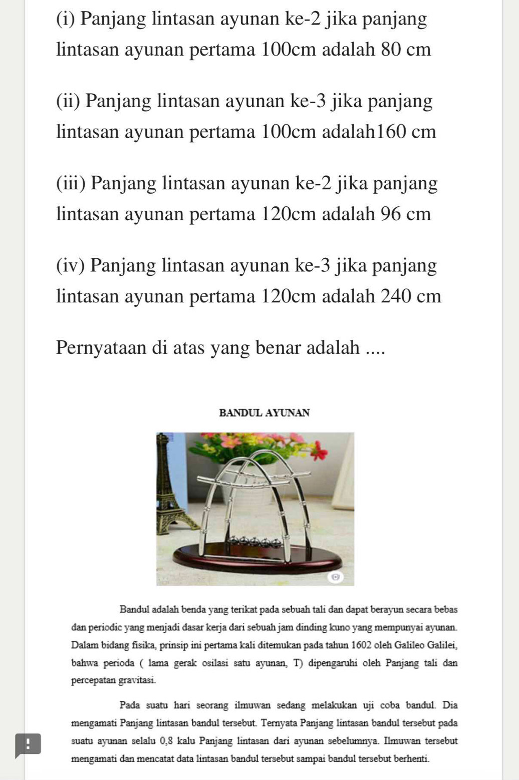 Panjang lintasan ayunan ke -2 jika panjang 
lintasan ayunan pertama 100cm adalah 80 cm
(ii) Panjang lintasan ayunan ke -3 jika panjang 
lintasan ayunan pertama 100cm adalah160 cm 
(iii) Panjang lintasan ayunan ke -2 jika panjang 
lintasan ayunan pertama 120cm adalah 96 cm
(iv) Panjang lintasan ayunan ke -3 jika panjang 
lintasan ayunan pertama 120cm adalah 240 cm
Pernyataan di atas yang benar adalah .... 
BANDUL AYUNAN 
Bandul adalah benda yang terikat pada sebuah tali dan dapat berayun secara bebas 
dan periodic yang menjadi dasar kerja dari sebuah jam dinding kuno yang mempunyai ayunan. 
Dalam bidang fisika, prinsip ini pertama kali ditemukan pada tahun 1602 oleh Galileo Galilei, 
bahwa perioda ( lama gerak osilasi satu ayunan, T) dipengaruhi oleh Panjang tali dan 
percepatan gravitasi. 
Pada suatu hari seorang ilmuwan sedang melakukan uji coba bandul. Dia 
mengamati Panjang lintasan bandul tersebut. Ternyata Panjang lintasan bandul tersebut pada 
! suatu ayunan selalu 0, 8 kalu Panjang lintasan dari ayunan sebelumnya. Ilmuwan tersebut 
mengamati dan mencatat data lintasan bandul tersebut sampai bandul tersebut berhenti.