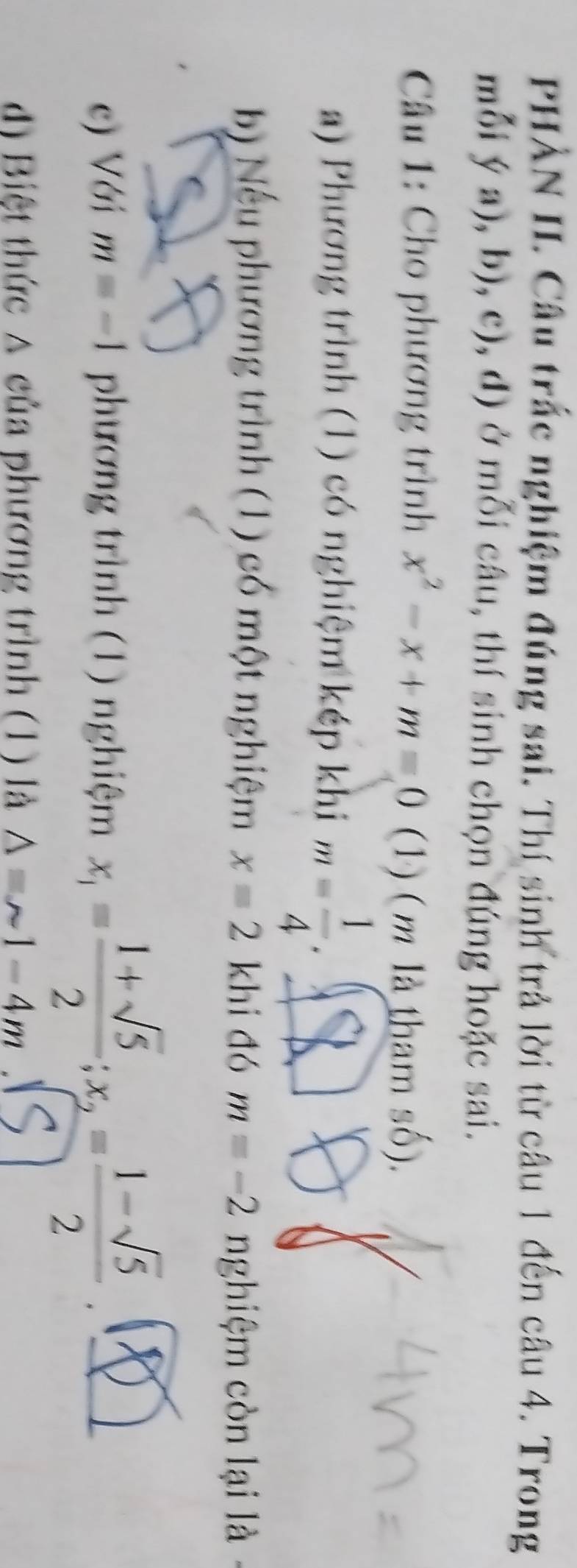 PHÀN II. Câu trắc nghiệm đúng sai. Thí sinh trả lời từ câu 1 đến câu 4. Trong 
mỗi  (a),b),c),d) ở mỗi câu, thí sinh chọn đúng hoặc sai. 
Câu 1: Cho phương trình x^2-x+m=0 (1) (m là tham số). 
a) Phương trình (1) có nghiệm kép khi m= 1/4 . 
b) Nếu phương trình (1) có một nghiệm x=2 khi đó m=-2 nghiệm còn lại là 
c) Với m=-1 phương trình (1) nghiệm x_1= (1+sqrt(5))/2 ; x_2= (1-sqrt(5))/2 . 
d) Biệt thức △ của phương trình (1) là Delta =sim 1-4m.