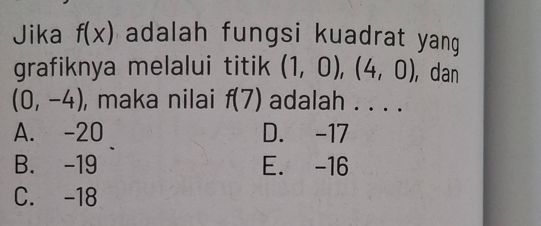 Jika f(x) adalah fungsi kuadrat yang 
grafiknya melalui titik (1,0), (4,0) , dan
(0,-4) , maka nilai f(7) adalah . . . .
A. -20 D. -17
B. -19 E. -16
C. -18