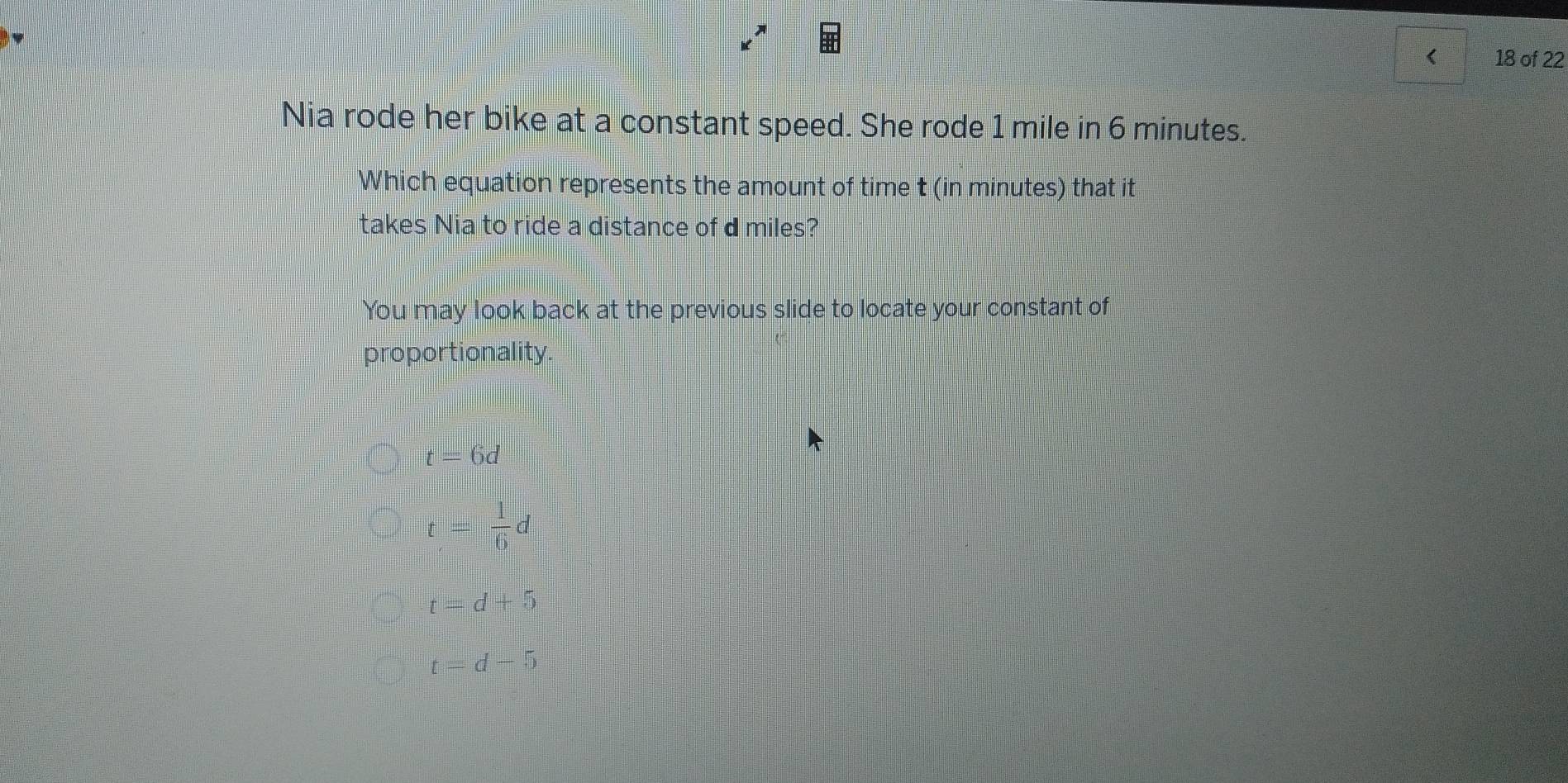 < 18 of 22
Nia rode her bike at a constant speed. She rode 1 mile in 6 minutes.
Which equation represents the amount of time t (in minutes) that it
takes Nia to ride a distance of d miles?
You may look back at the previous slide to locate your constant of
proportionality
t=6d
t= 1/6 d
t=d+5
t=d-5