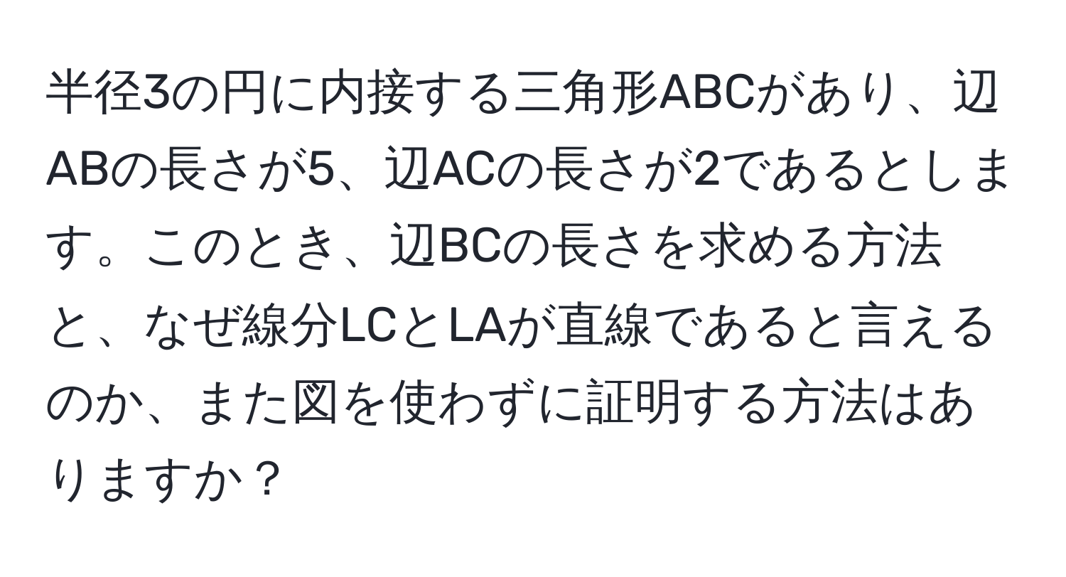 半径3の円に内接する三角形ABCがあり、辺ABの長さが5、辺ACの長さが2であるとします。このとき、辺BCの長さを求める方法と、なぜ線分LCとLAが直線であると言えるのか、また図を使わずに証明する方法はありますか？