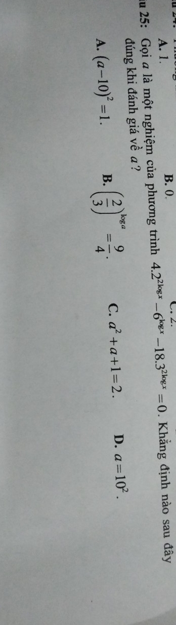 A. 1. B. 0. C. 2.
ău 25: Gọi a là một nghiệm của phương trình 4.2^(2log x)-6^(log x)-18.3^(2log x)=0. Khẳng định nào sau đây
đúng khi đánh giá về a?
A. (a-10)^2=1. B. ( 2/3 )^log a= 9/4 . C. a^2+a+1=2. D. a=10^2.