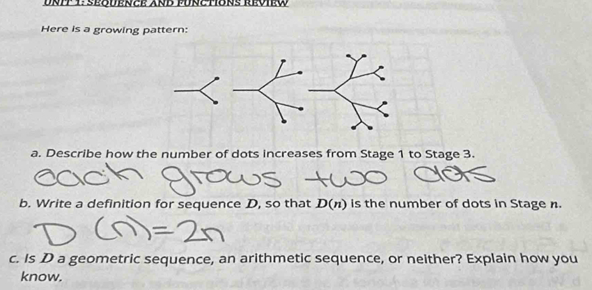 SEODENCE ANB PUNCTONS REvIEW 
Here is a growing pattern: 
a. Describe how the number of dots increases from Stage 1 to Stage 3. 
b. Write a definition for sequence D, so that D(n) is the number of dots in Stage n. 
c. Is D a geometric sequence, an arithmetic sequence, or neither? Explain how you 
know.