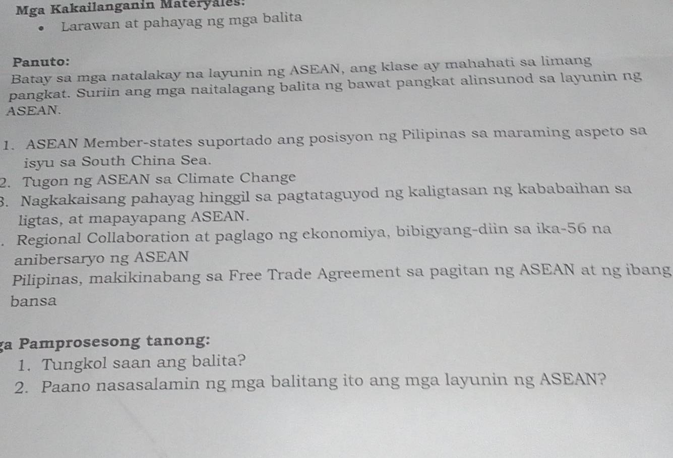 Mga Kakailanganin Materyales: 
Larawan at pahayag ng mga balita 
Panuto: 
Batay sa mga natalakay na layunin ng ASEAN, ang klase ay mahahati sa limang 
pangkat. Suriin ang mga naitalagang balita ng bawat pangkat alinsunod sa layunin ng 
ASEAN. 
1. ASEAN Member-states suportado ang posisyon ng Pilipinas sa maraming aspeto sa 
isyu sa South China Sea. 
2. Tugon ng ASEAN sa Climate Change 
3. Nagkakaisang pahayag hinggil sa pagtataguyod ng kaligtasan ng kababaihan sa 
ligtas, at mapayapang ASEAN. 
. Regional Collaboration at paglago ng ekonomiya, bibigyang-diin sa ika-56 na 
anibersaryo ng ASEAN 
Pilipinas, makikinabang sa Free Trade Agreement sa pagitan ng ASEAN at ng ibang 
bansa 
ga Pamprosesong tanong: 
1. Tungkol saan ang balita? 
2. Paano nasasalamin ng mga balitang ito ang mga layunin ng ASEAN?