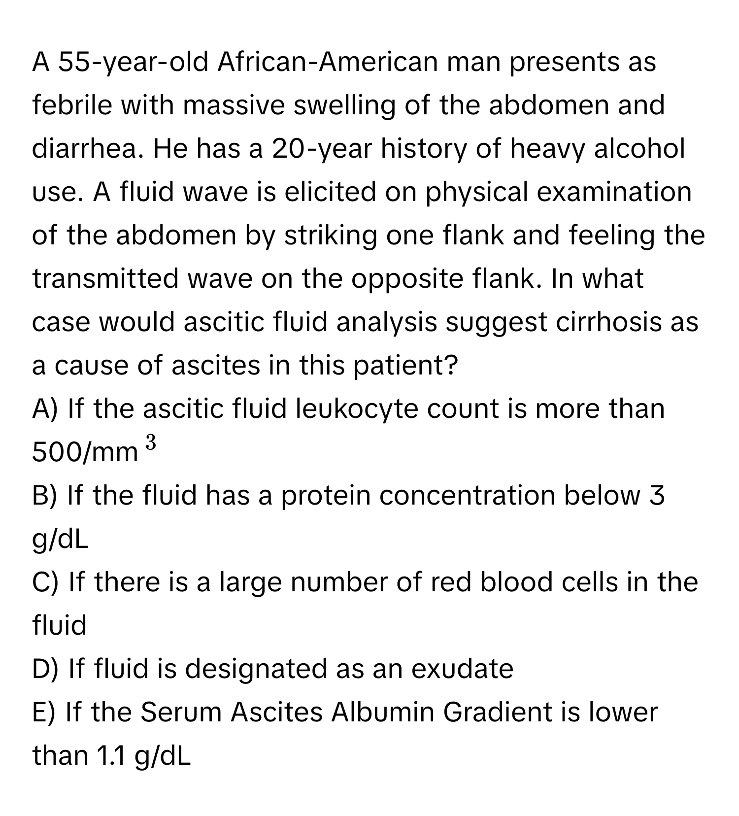 A 55-year-old African-American man presents as febrile with massive swelling of the abdomen and diarrhea. He has a 20-year history of heavy alcohol use. A fluid wave is elicited on physical examination of the abdomen by striking one flank and feeling the transmitted wave on the opposite flank. In what case would ascitic fluid analysis suggest cirrhosis as a cause of ascites in this patient?
A) If the ascitic fluid leukocyte count is more than 500/mm$^3$
B) If the fluid has a protein concentration below 3 g/dL
C) If there is a large number of red blood cells in the fluid
D) If fluid is designated as an exudate
E) If the Serum Ascites Albumin Gradient is lower than 1.1 g/dL