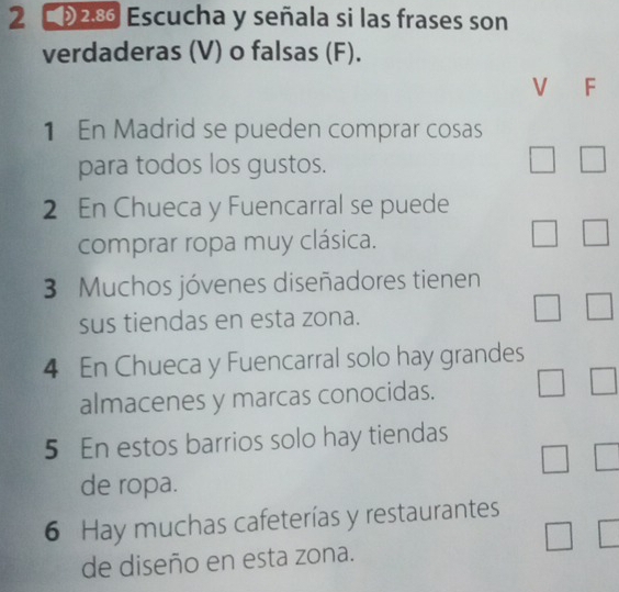 2 2.8 Escucha y señala si las frases son 
verdaderas (V) o falsas (F). 
V F 
1 En Madrid se pueden comprar cosas 
para todos los gustos. 
2 En Chueca y Fuencarral se puede 
comprar ropa muy clásica. 
3 Muchos jóvenes diseñadores tienen 
sus tiendas en esta zona. 
4 En Chueca y Fuencarral solo hay grandes 
almacenes y marcas conocidas. 
5 En estos barrios solo hay tiendas 
de ropa. 
6 Hay muchas cafeterías y restaurantes 
de diseño en esta zona.