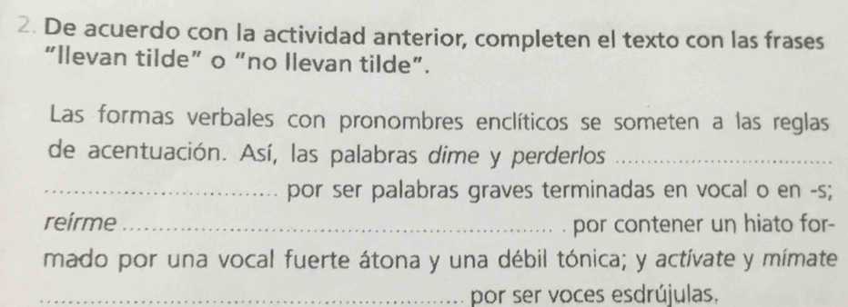 De acuerdo con la actividad anterior, completen el texto con las frases 
“Ilevan tilde” o “no Ilevan tilde”. 
Las formas verbales con pronombres enclíticos se someten a las reglas 
de acentuación. Así, las palabras dime y perderlos_ 
_por ser palabras graves terminadas en vocal o en -s; 
reirme _ por contener un hiato for- 
mado por una vocal fuerte átona y una débil tónica; y actívate y mímate 
_por ser voces esdrújulas.