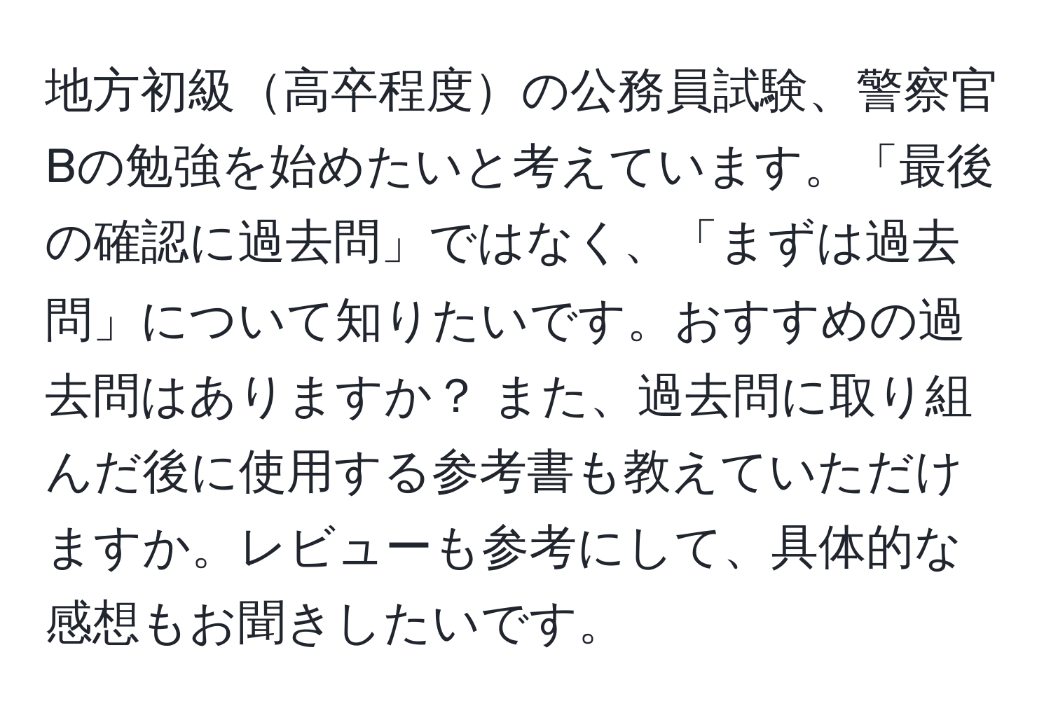 地方初級高卒程度の公務員試験、警察官Bの勉強を始めたいと考えています。「最後の確認に過去問」ではなく、「まずは過去問」について知りたいです。おすすめの過去問はありますか？ また、過去問に取り組んだ後に使用する参考書も教えていただけますか。レビューも参考にして、具体的な感想もお聞きしたいです。